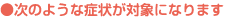 ●次のような症状が対象になります